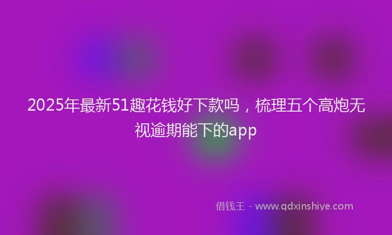 2025年最新51趣花钱好下款吗，梳理五个高炮无视逾期能下的app
