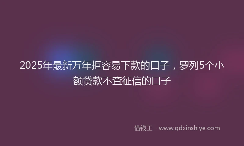 2025年最新万年拒容易下款的口子，罗列5个小额贷款不查征信的口子