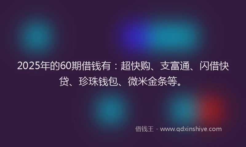 2025年的60期借钱有：超快购、支富通、闪借快贷、珍珠钱包、微米金条等。