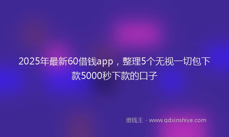 2025年最新60借钱app，整理5个无视一切包下款5000秒下款的口子