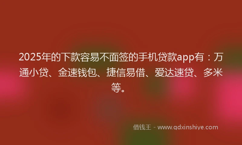 2025年的下款容易不面签的手机贷款app有：万通小贷、金速钱包、捷信易借、爱达速贷、多米等。