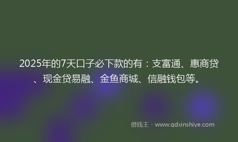 2025年的7天口子必下款的有：支富通、惠商贷、现金贷易融、金鱼商城、信融钱包等。
