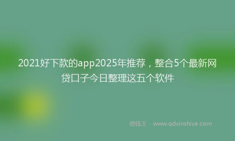2021好下款的app2025年推荐，整合5个最新网贷口子今日整理这五个软件