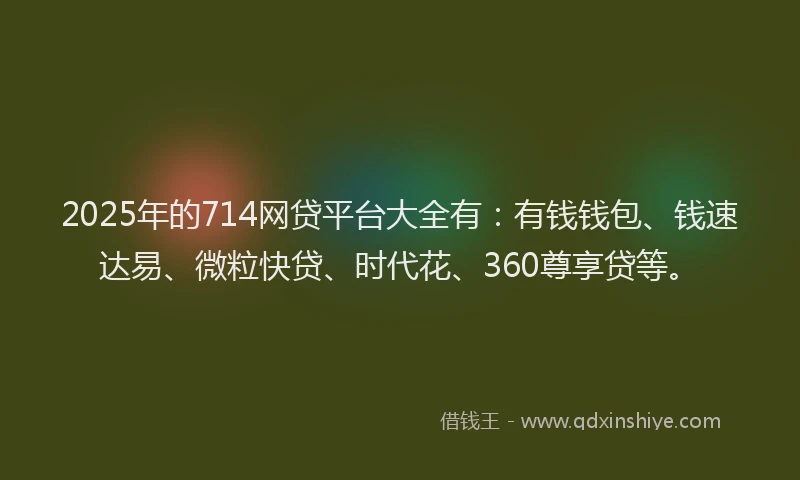 2025年的714网贷平台大全有：有钱钱包、钱速达易、微粒快贷、时代花、360尊享贷等。