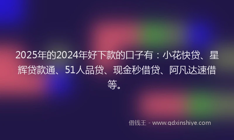 2025年的2024年好下款的口子有：小花快贷、星辉贷款通、51人品贷、现金秒借贷、阿凡达速借等。