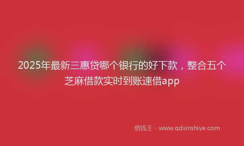 2025年最新三惠贷哪个银行的好下款，整合五个芝麻借款实时到账速借app