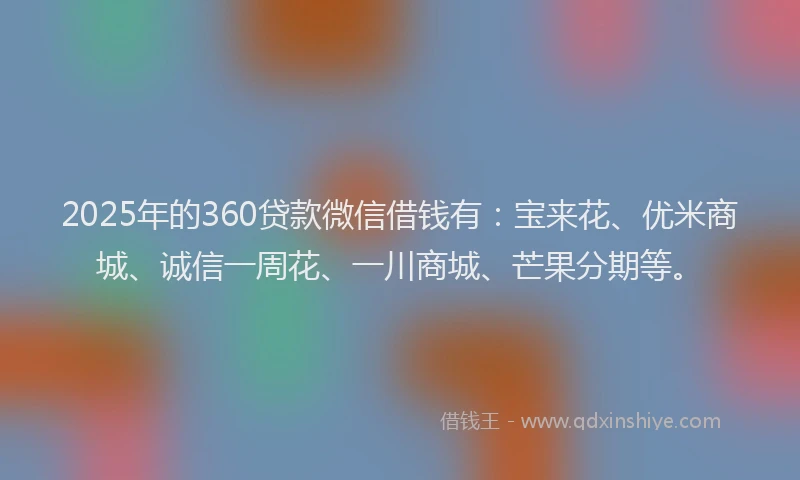 2025年的360贷款微信借钱有：宝来花、优米商城、诚信一周花、一川商城、芒果分期等。