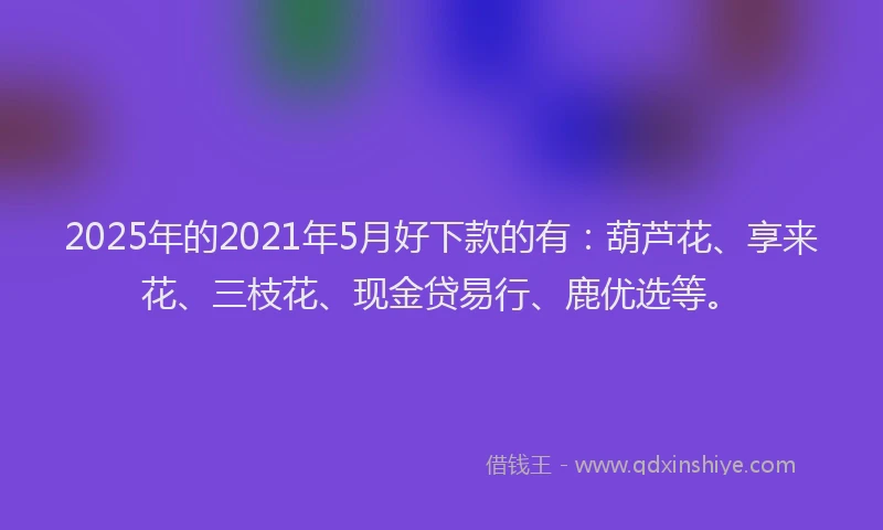 2025年的2021年5月好下款的有：葫芦花、享来花、三枝花、现金贷易行、鹿优选等。