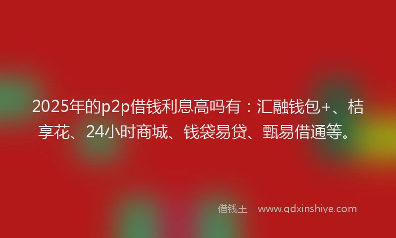 2025年的p2p借钱利息高吗有：汇融钱包+、桔享花、24小时商城、钱袋易贷、甄易借通等。