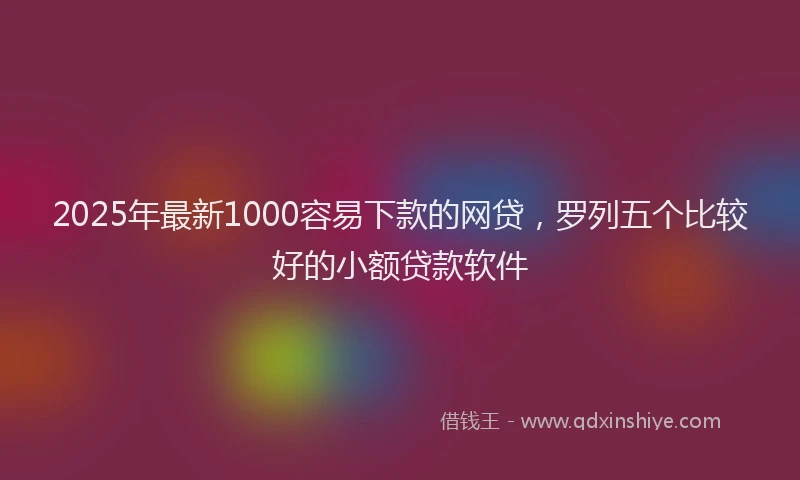 2025年最新1000容易下款的网贷，罗列五个比较好的小额贷款软件