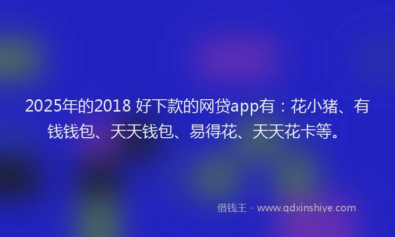 2025年的2018 好下款的网贷app有：花小猪、有钱钱包、天天钱包、易得花、天天花卡等。