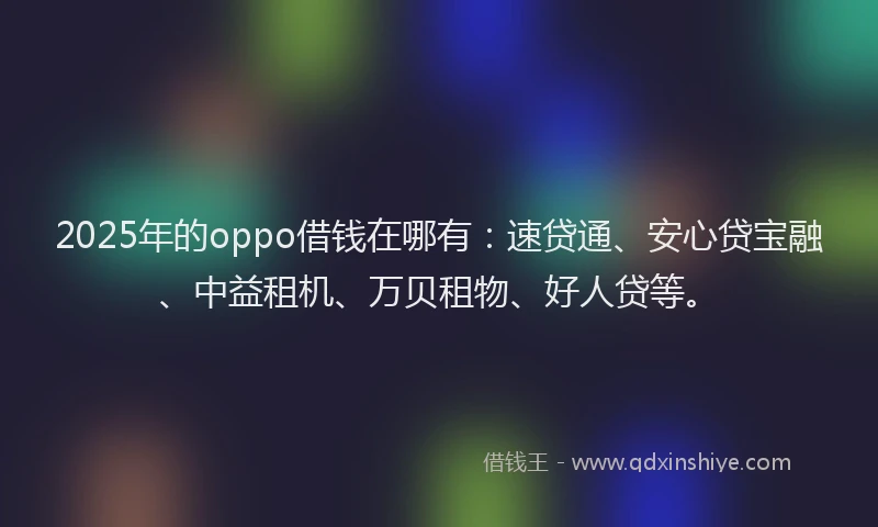 2025年的oppo借钱在哪有：速贷通、安心贷宝融、中益租机、万贝租物、好人贷等。