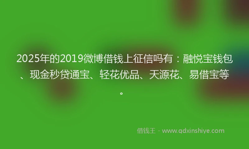 2025年的2019微博借钱上征信吗有：融悦宝钱包、现金秒贷通宝、轻花优品、天源花、易借宝等。