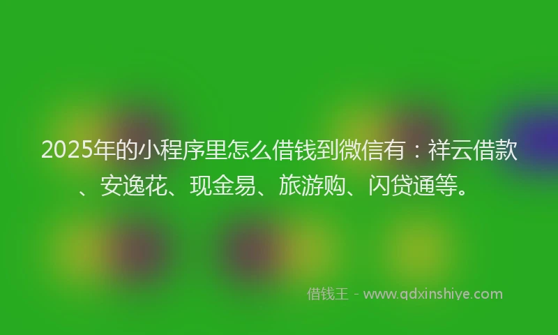 2025年的小程序里怎么借钱到微信有：祥云借款、安逸花、现金易、旅游购、闪贷通等。