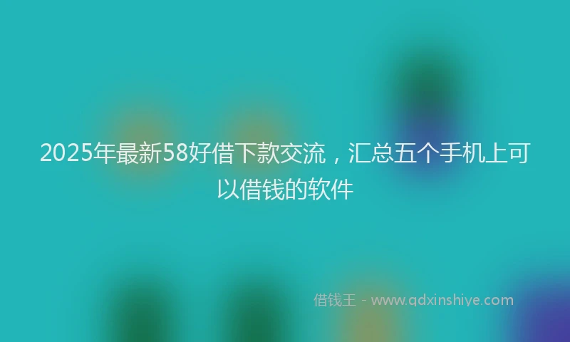 2025年最新58好借下款交流，汇总五个手机上可以借钱的软件