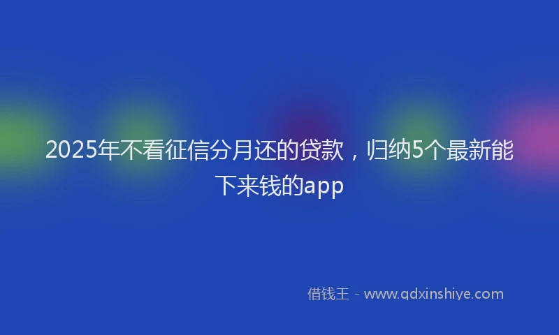 2025年不看征信分月还的贷款，归纳5个最新能下来钱的app