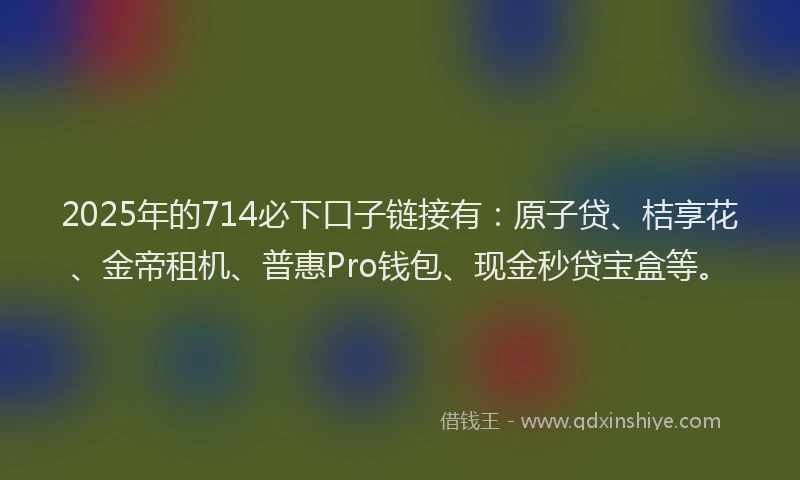 2025年的714必下口子链接有：原子贷、桔享花、金帝租机、普惠Pro钱包、现金秒贷宝盒等。
