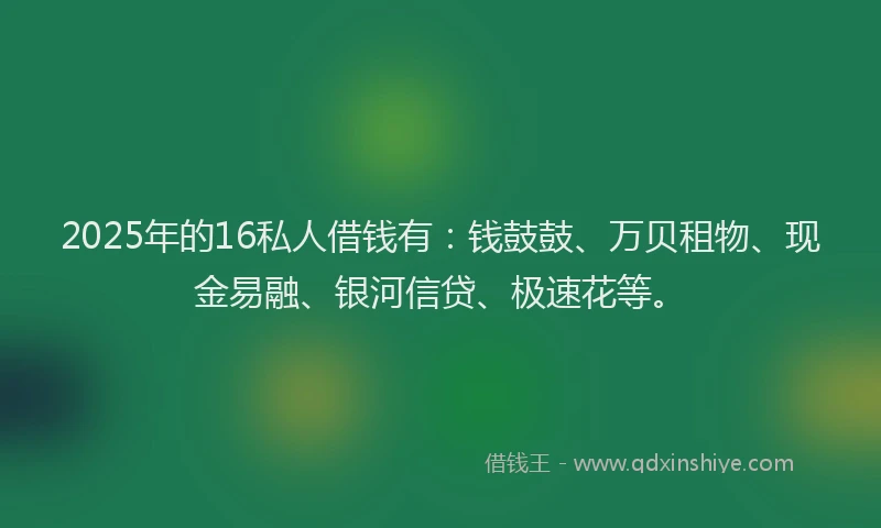 2025年的16私人借钱有：钱鼓鼓、万贝租物、现金易融、银河信贷、极速花等。