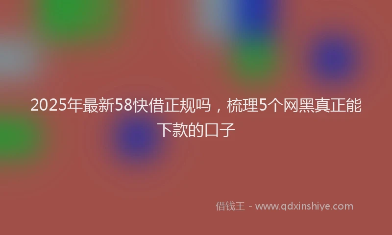 2025年最新58快借正规吗，梳理5个网黑真正能下款的口子