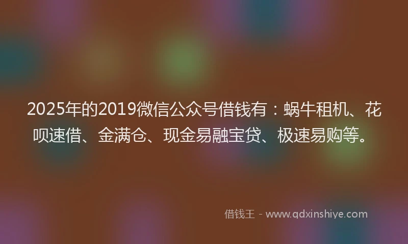 2025年的2019微信公众号借钱有：蜗牛租机、花呗速借、金满仓、现金易融宝贷、极速易购等。