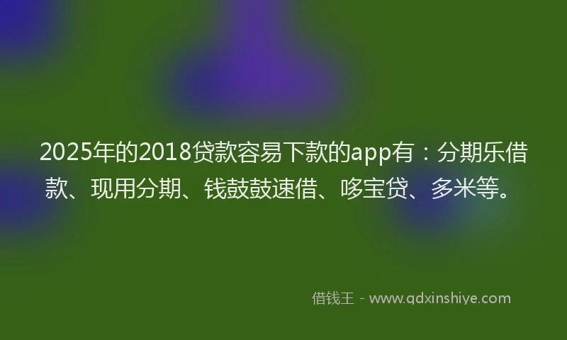 2025年的2018贷款容易下款的app有：分期乐借款、现用分期、钱鼓鼓速借、哆宝贷、多米等。