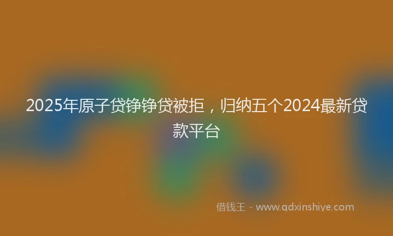 2025年原子贷铮铮贷被拒，归纳五个2024最新贷款平台