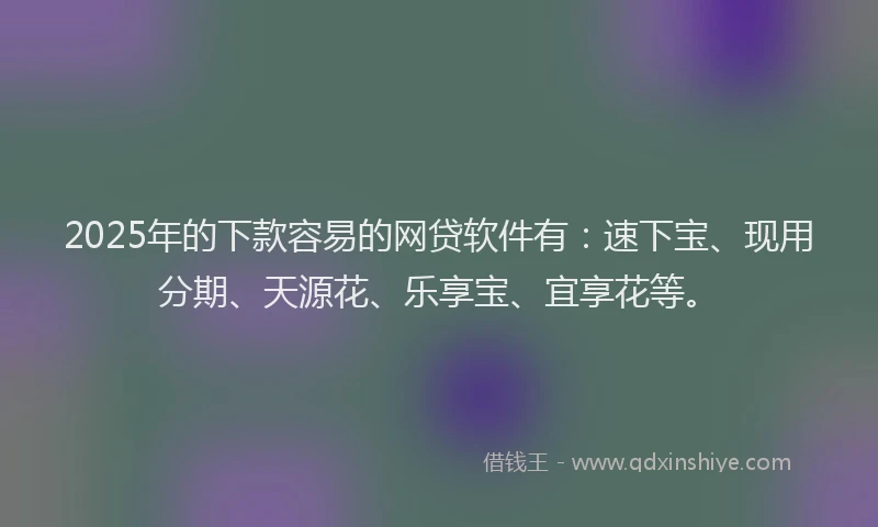 2025年的下款容易的网贷软件有：速下宝、现用分期、天源花、乐享宝、宜享花等。