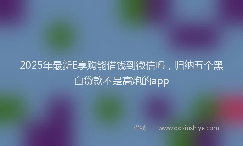 2025年最新E享购能借钱到微信吗，归纳五个黑白贷款不是高炮的app