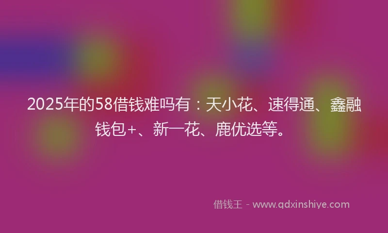 2025年的58借钱难吗有：天小花、速得通、鑫融钱包+、新一花、鹿优选等。
