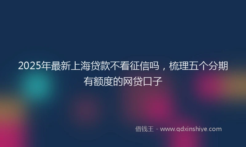 2025年最新上海贷款不看征信吗，梳理五个分期有额度的网贷口子