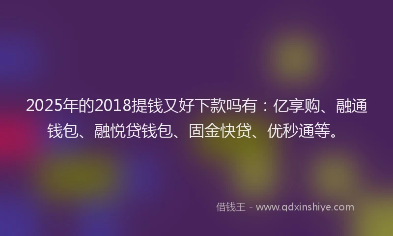 2025年的2018提钱又好下款吗有：亿享购、融通钱包、融悦贷钱包、固金快贷、优秒通等。