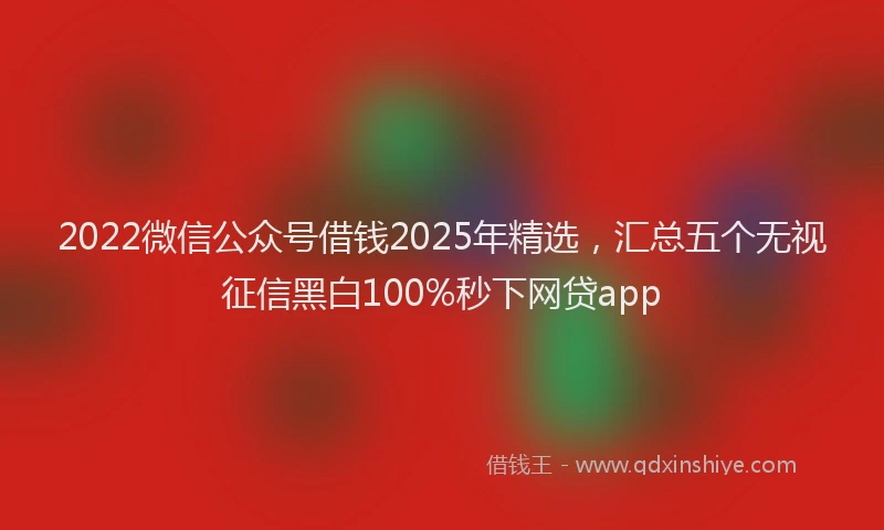 2022微信公众号借钱2025年精选，汇总五个无视征信黑白100%秒下网贷app