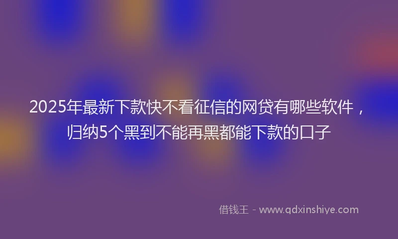 2025年最新下款快不看征信的网贷有哪些软件，归纳5个黑到不能再黑都能下款的口子