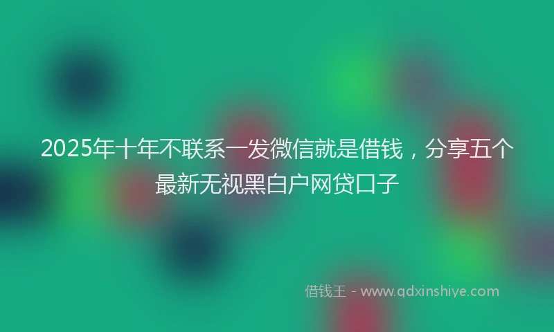 2025年十年不联系一发微信就是借钱，分享五个最新无视黑白户网贷口子