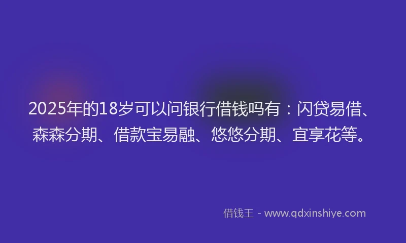 2025年的18岁可以问银行借钱吗有：闪贷易借、森森分期、借款宝易融、悠悠分期、宜享花等。