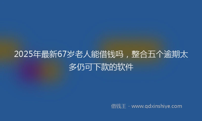 2025年最新67岁老人能借钱吗，整合五个逾期太多仍可下款的软件