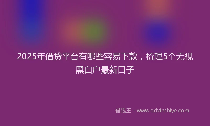 2025年借贷平台有哪些容易下款，梳理5个无视黑白户最新口子