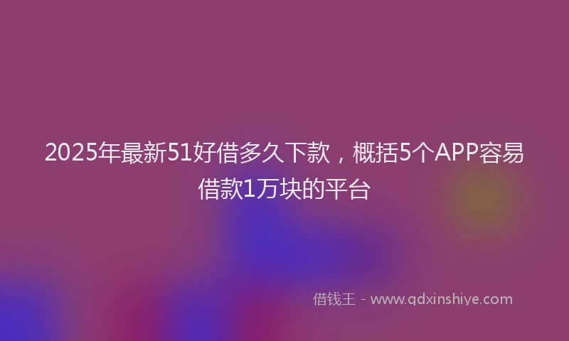 2025年最新51好借多久下款，概括5个APP容易借款1万块的平台