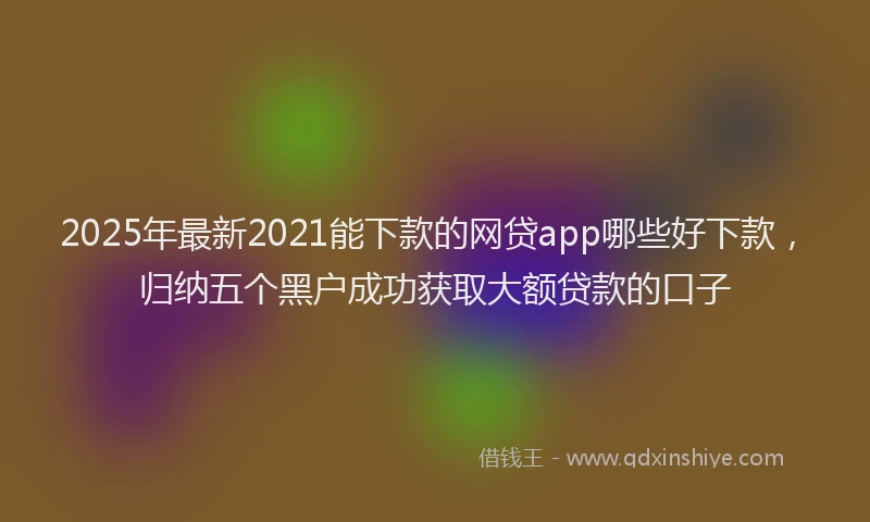 2025年最新2021能下款的网贷app哪些好下款，归纳五个黑户成功获取大额贷款的口子