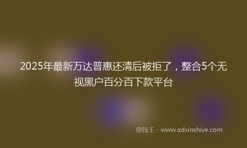 2025年最新万达普惠还清后被拒了，整合5个无视黑户百分百下款平台