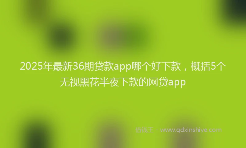 2025年最新36期贷款app哪个好下款，概括5个无视黑花半夜下款的网贷app