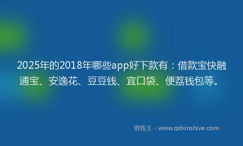 2025年的2018年哪些app好下款有：借款宝快融通宝、安逸花、豆豆钱、宜口袋、便荔钱包等。