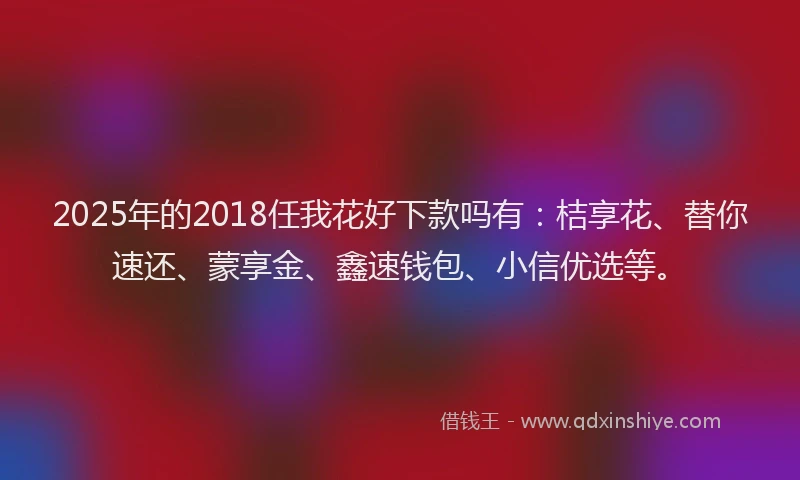 2025年的2018任我花好下款吗有：桔享花、替你速还、蒙享金、鑫速钱包、小信优选等。