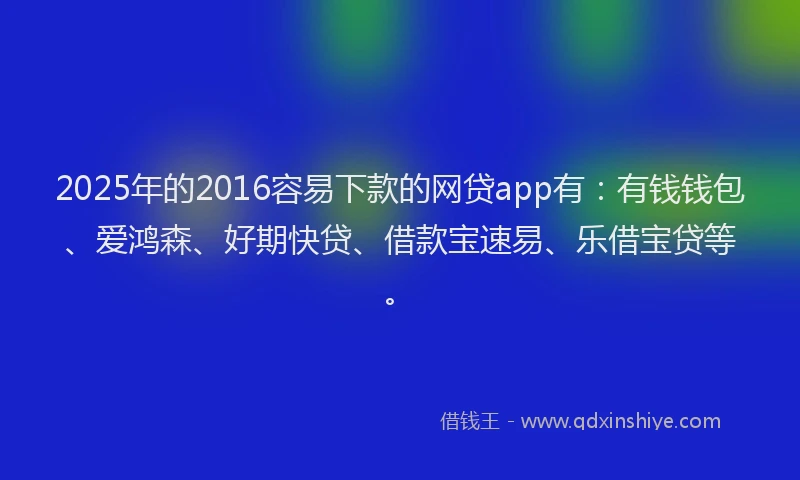 2025年的2016容易下款的网贷app有：有钱钱包、爱鸿森、好期快贷、借款宝速易、乐借宝贷等。