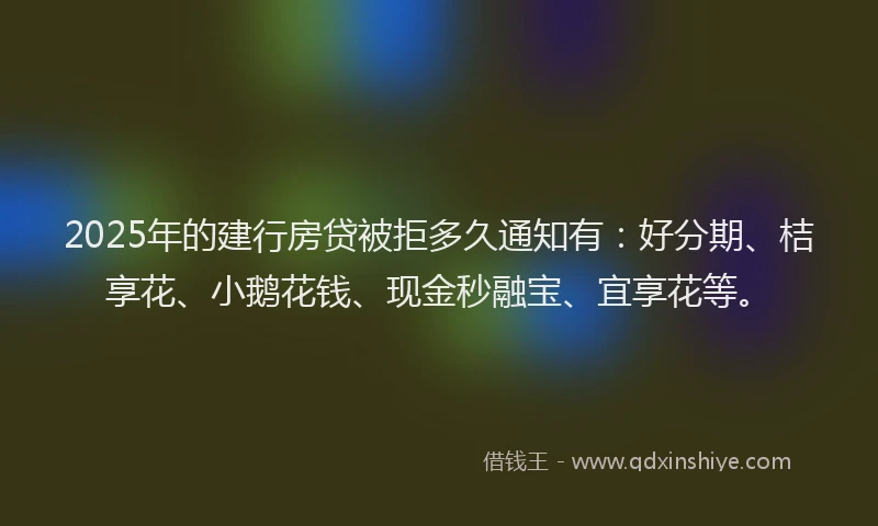 2025年的建行房贷被拒多久通知有：好分期、桔享花、小鹅花钱、现金秒融宝、宜享花等。