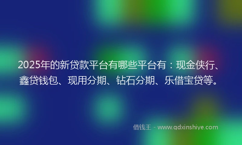 2025年的新贷款平台有哪些平台有：现金侠行、鑫贷钱包、现用分期、钻石分期、乐借宝贷等。