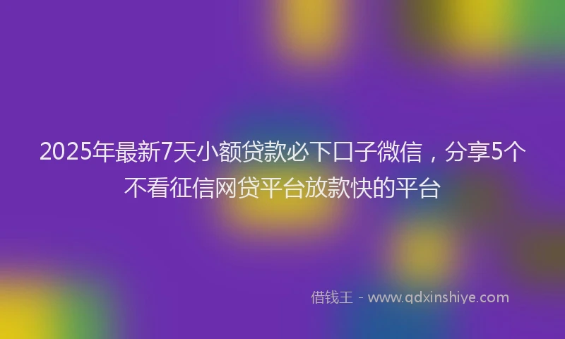 2025年最新7天小额贷款必下口子微信，分享5个不看征信网贷平台放款快的平台