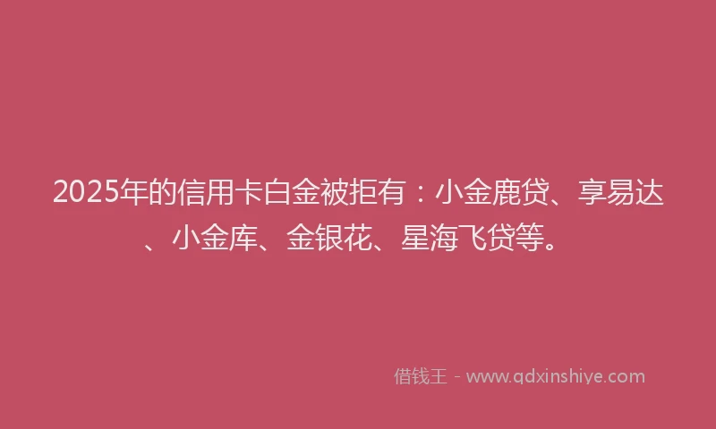 2025年的信用卡白金被拒有：小金鹿贷、享易达、小金库、金银花、星海飞贷等。