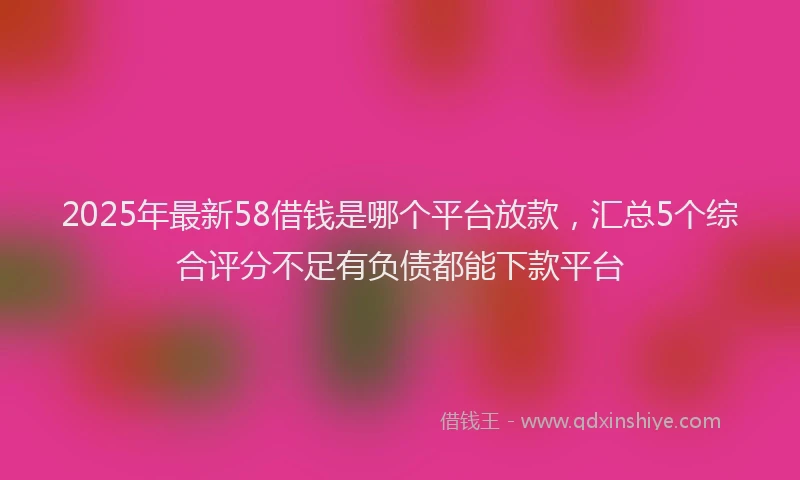 2025年最新58借钱是哪个平台放款，汇总5个综合评分不足有负债都能下款平台