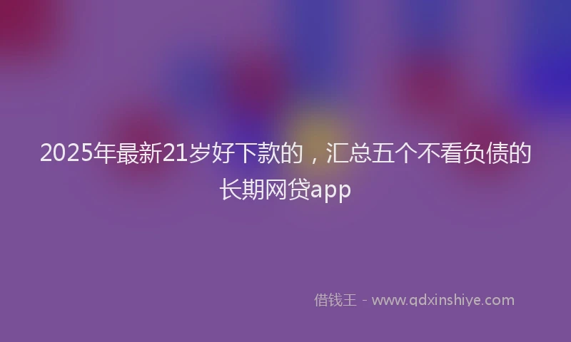 2025年最新21岁好下款的，汇总五个不看负债的长期网贷app